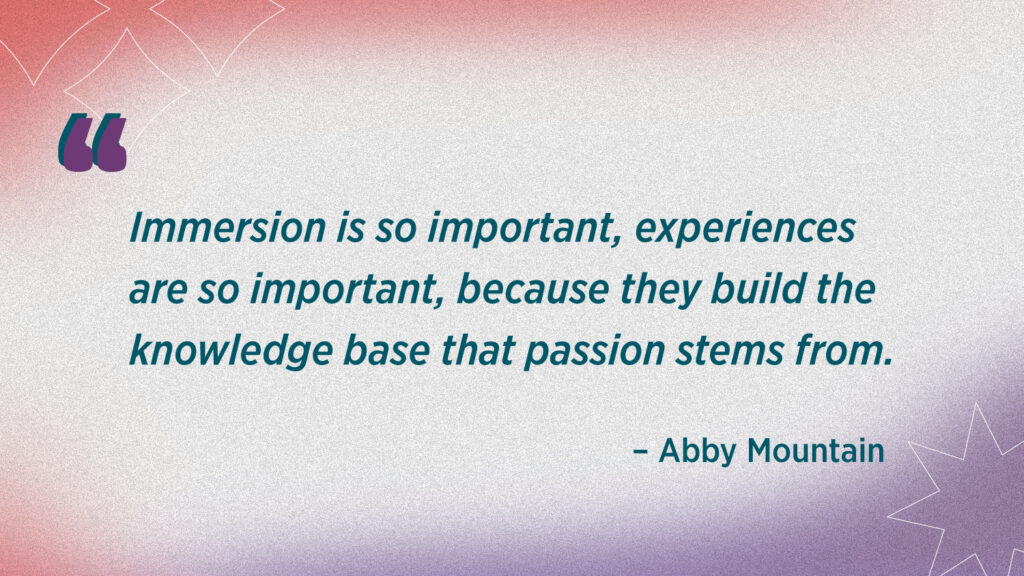 Abby quote reads Immersion is so important, experiences are so important, because they build the knowledge base that passion stems from