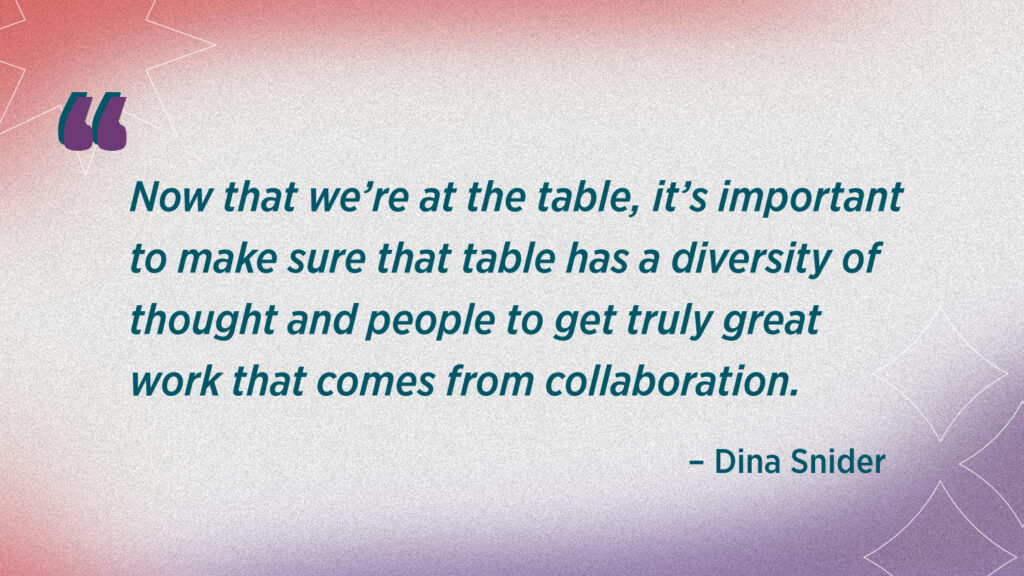 Dina Snider Quote reads now that we're at the table, its important to makes ure that the table has a diversity of thought and people to get truly great work that comes from collaboration