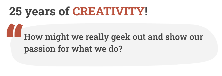 25 years of creativity! How might we really geek out and show our passion for what we do?
